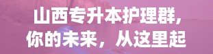 山西专升本护理群,你的未来，从这里起航