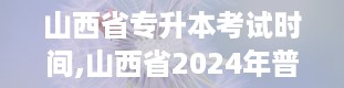 山西省专升本考试时间,山西省2024年普通高校专升本考试时间公布