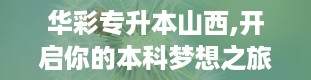 华彩专升本山西,开启你的本科梦想之旅