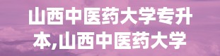 山西中医药大学专升本,山西中医药大学2023年专升本招生政策解读