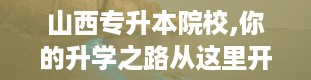 山西专升本院校,你的升学之路从这里开始