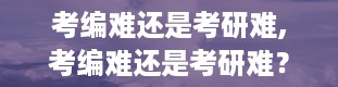 考编难还是考研难,考编难还是考研难？深度解析两种考试的难度与挑战