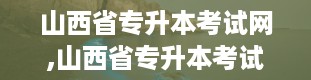 山西省专升本考试网,山西省专升本考试网——助力学子圆梦本科