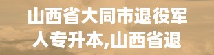 山西省大同市退役军人专升本,山西省退役军人事务部网站官网