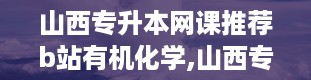 山西专升本网课推荐b站有机化学,山西专升本有机化学基础真题