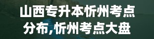 山西专升本忻州考点分布,忻州考点大盘点