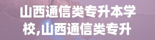 山西通信类专升本学校,山西通信类专升本学校大盘点