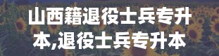 山西籍退役士兵专升本,退役士兵专升本，你了解多少