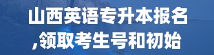 山西英语专升本报名,领取考生号和初始密码