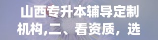 山西专升本辅导定制机构,二、看资质，选放心