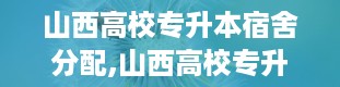 山西高校专升本宿舍分配,山西高校专升本宿舍类型全解析