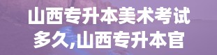 山西专升本美术考试多久,山西专升本官网入口