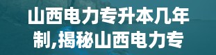 山西电力专升本几年制,揭秘山西电力专升本，你了解多少？