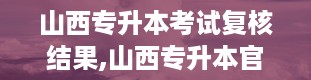 山西专升本考试复核结果,山西专升本官网入口