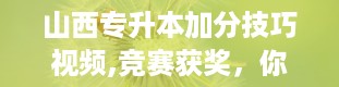 山西专升本加分技巧视频,竞赛获奖，你的加分利器