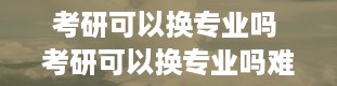 考研可以换专业吗 考研可以换专业吗难度大吗