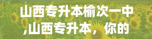 山西专升本榆次一中,山西专升本，你的学历升级神器