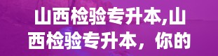 山西检验专升本,山西检验专升本，你的本科梦从这里起航