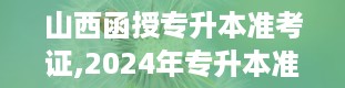 山西函授专升本准考证,2024年专升本准考证打印入口官网