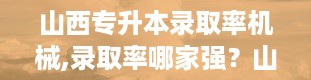 山西专升本录取率机械,录取率哪家强？山西高校排名来揭晓