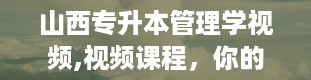 山西专升本管理学视频,视频课程，你的私人管理知识库