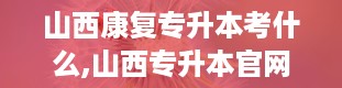 山西康复专升本考什么,山西专升本官网入口