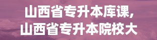 山西省专升本库课,山西省专升本院校大盘点