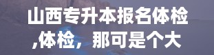 山西专升本报名体检,体检，那可是个大学问