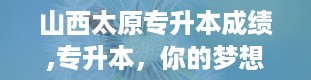 山西太原专升本成绩,专升本，你的梦想起航点