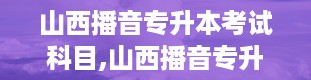 山西播音专升本考试科目,山西播音专升本考试科目大盘点