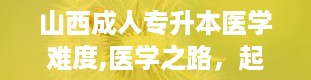 山西成人专升本医学难度,医学之路，起点何在