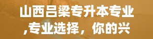 山西吕梁专升本专业,专业选择，你的兴趣与未来的交汇点