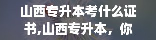 山西专升本考什么证书,山西专升本，你的学历升级之路