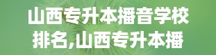 山西专升本播音学校排名,山西专升本播音学校大盘点