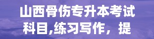 山西骨伤专升本考试科目,练习写作，提高写作水平。