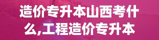 造价专升本山西考什么,工程造价专升本可以报哪个专业