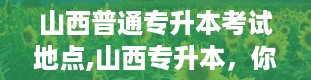 山西普通专升本考试地点,山西专升本，你了解多少