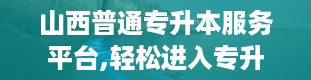 山西普通专升本服务平台,轻松进入专升本大门