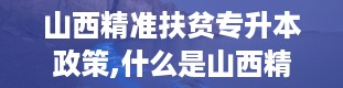 山西精准扶贫专升本政策,什么是山西精准扶贫专升本政策？