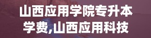 山西应用学院专升本学费,山西应用科技学院官网登录入口