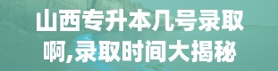 山西专升本几号录取啊,录取时间大揭秘