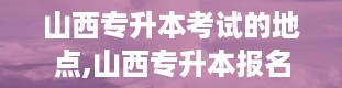 山西专升本考试的地点,山西专升本报名入口官网