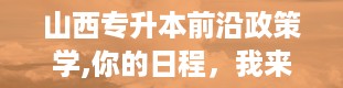 山西专升本前沿政策学,你的日程，我来帮你排