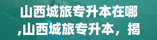 山西城旅专升本在哪,山西城旅专升本，揭秘报考地点