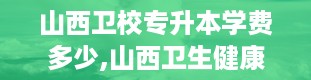 山西卫校专升本学费多少,山西卫生健康职业学院专升本通过率