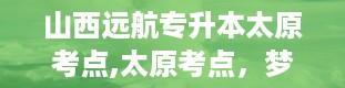 山西远航专升本太原考点,太原考点，梦想的摇篮