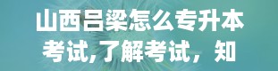 山西吕梁怎么专升本考试,了解考试，知己知彼