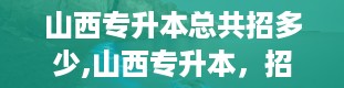 山西专升本总共招多少,山西专升本，招生院校大盘点