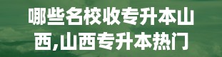 哪些名校收专升本山西,山西专升本热门院校