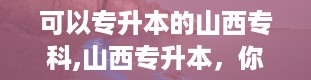 可以专升本的山西专科,山西专升本，你的学历升级站